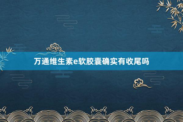 万通维生素e软胶囊确实有收尾吗