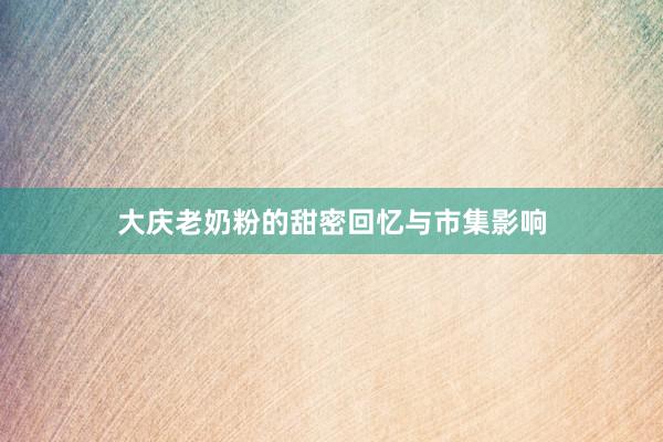 大庆老奶粉的甜密回忆与市集影响