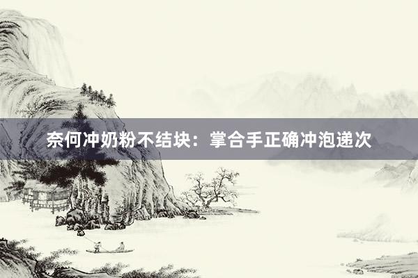 奈何冲奶粉不结块：掌合手正确冲泡递次
