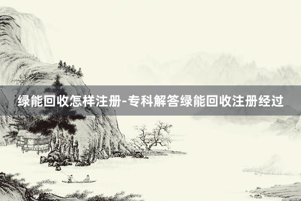 绿能回收怎样注册-专科解答绿能回收注册经过