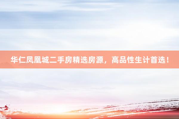 华仁凤凰城二手房精选房源，高品性生计首选！